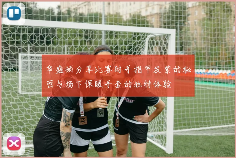 华盛顿分享比赛时手指甲发紫的秘密与场下保暖手套的独特体验