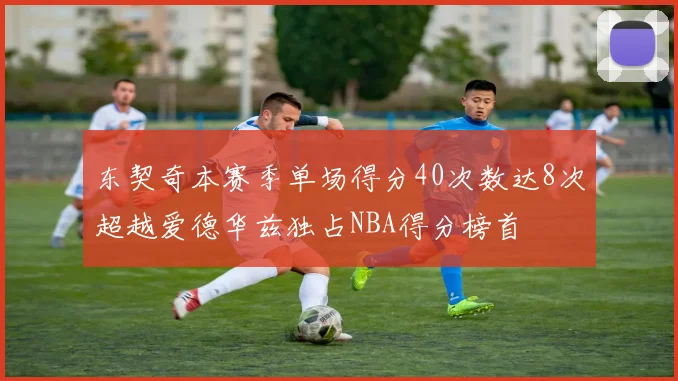 东契奇本赛季单场得分40次数达8次超越爱德华兹独占NBA得分榜首