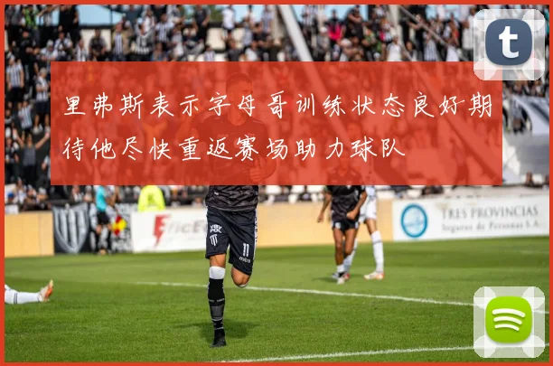 里弗斯表示字母哥训练状态良好期待他尽快重返赛场助力球队