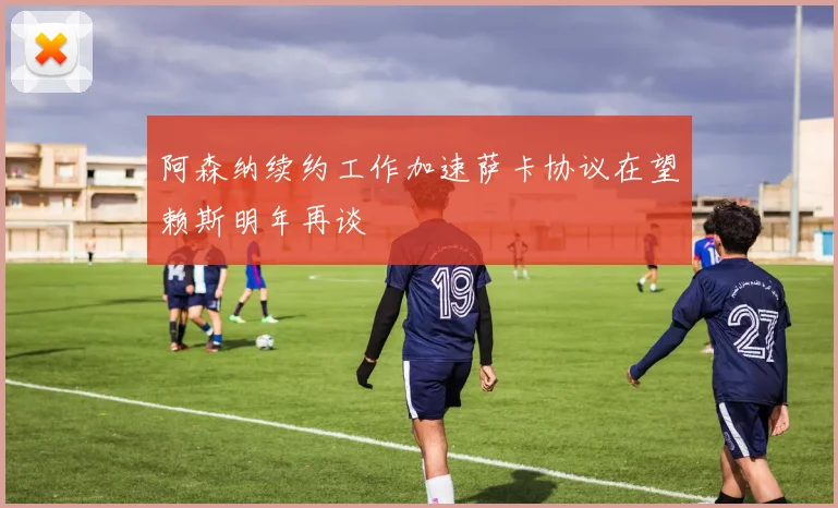 阿森纳续约工作加速萨卡协议在望赖斯明年再谈
