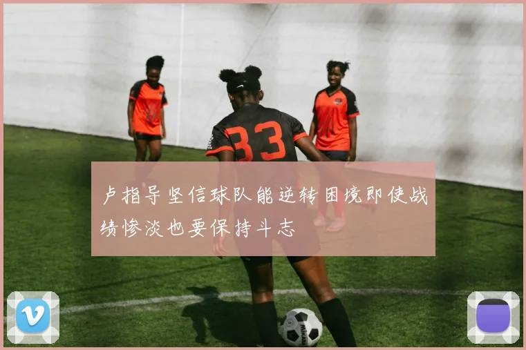 卢指导坚信球队能逆转困境即使战绩惨淡也要保持斗志