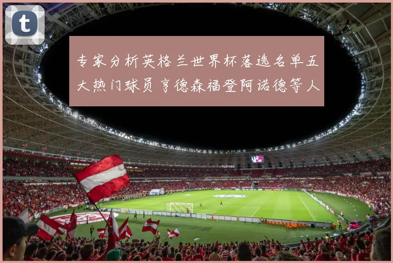 专家分析英格兰世界杯落选名单五大热门球员亨德森福登阿诺德等人引发热议