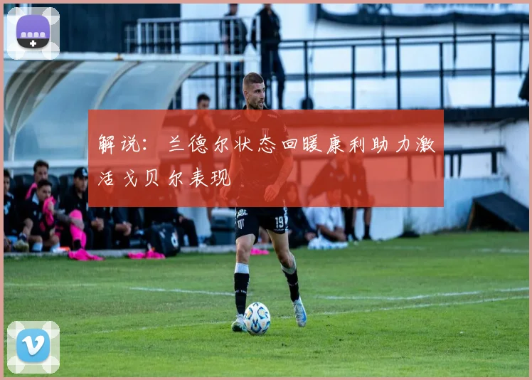 解说：兰德尔状态回暖康利助力激活戈贝尔表现