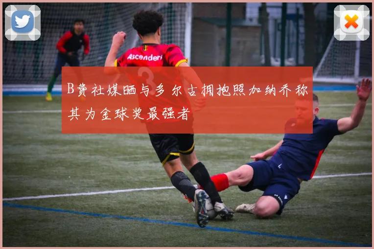 B费社媒晒与多尔古拥抱照加纳乔称其为金球奖最强者