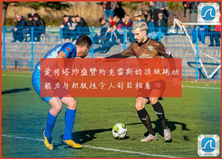 爱将塔帅盛赞约克雷斯的顶级跑动能力与积极性令人刮目相看
