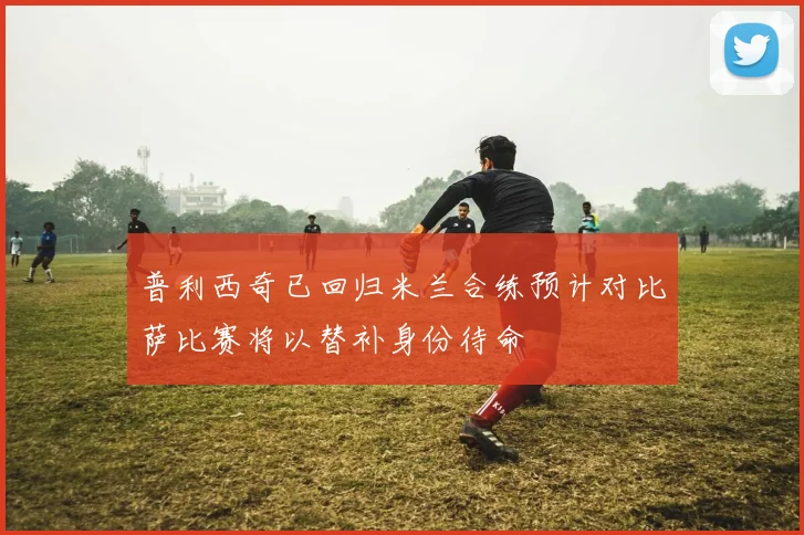 普利西奇已回归米兰合练预计对比萨比赛将以替补身份待命