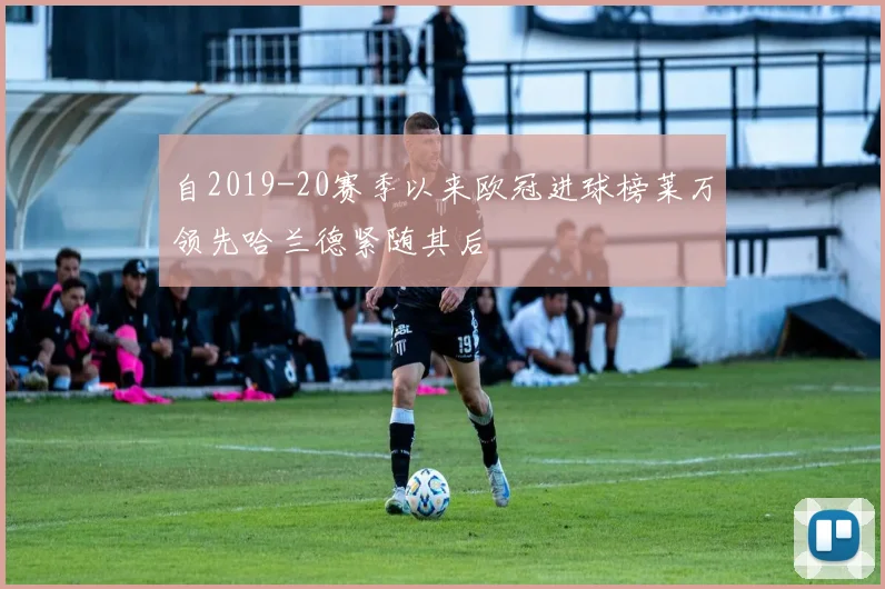 自2019-20赛季以来欧冠进球榜莱万领先哈兰德紧随其后