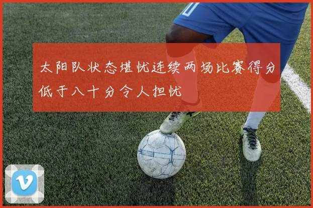 太阳队状态堪忧连续两场比赛得分低于八十分令人担忧