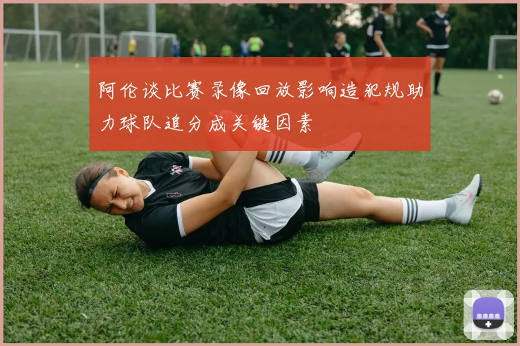 阿伦谈比赛录像回放影响造犯规助力球队追分成关键因素
