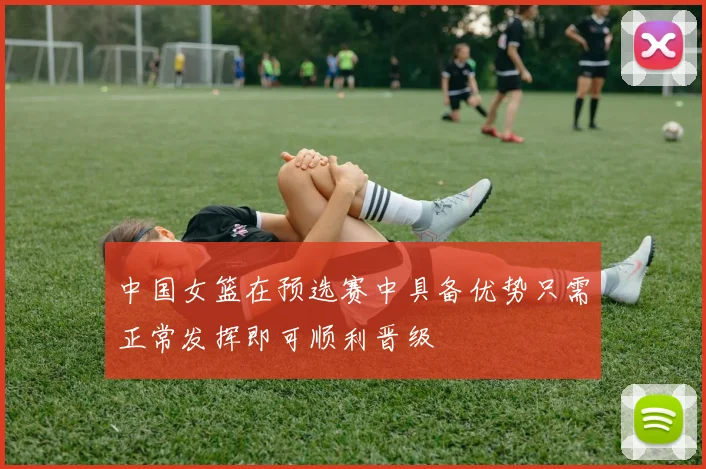 中国女篮在预选赛中具备优势只需正常发挥即可顺利晋级