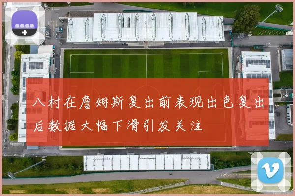 八村在詹姆斯复出前表现出色复出后数据大幅下滑引发关注