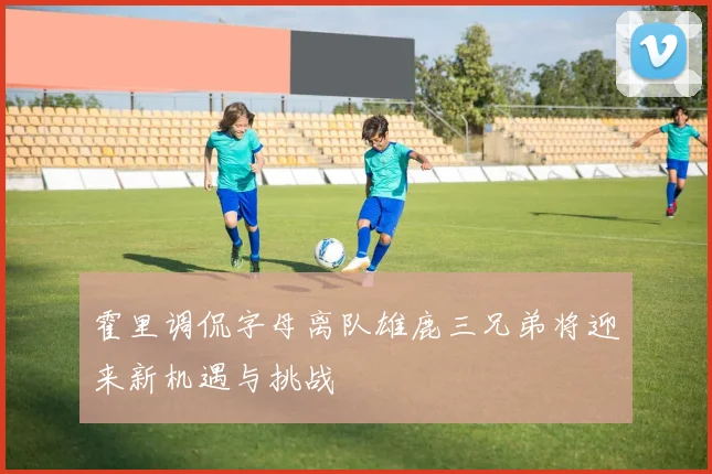霍里调侃字母离队雄鹿三兄弟将迎来新机遇与挑战