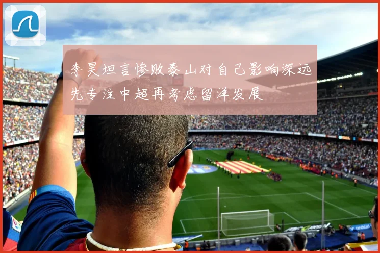 李昊坦言惨败泰山对自己影响深远先专注中超再考虑留洋发展