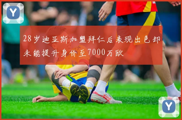 28岁迪亚斯加盟拜仁后表现出色却未能提升身价至7000万欧