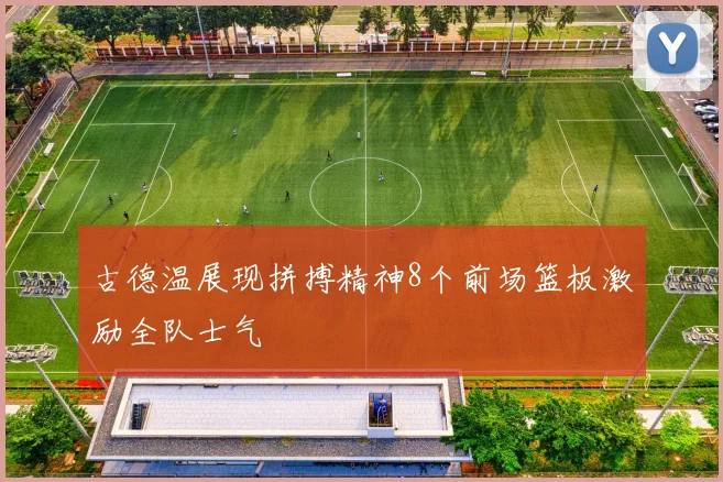 古德温展现拼搏精神8个前场篮板激励全队士气