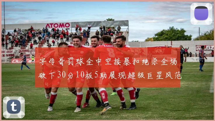 字母哥罚球全中空接暴扣绝杀全场砍下30分10板5助展现超级巨星风范
