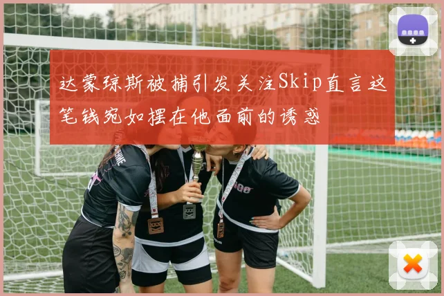 达蒙琼斯被捕引发关注Skip直言这笔钱宛如摆在他面前的诱惑
