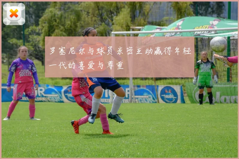 罗塞尼尔与球员亲密互动赢得年轻一代的喜爱与尊重