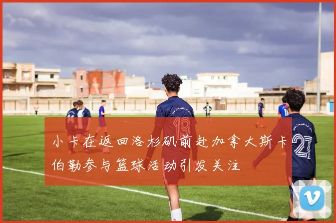 小卡在返回洛杉矶前赴加拿大斯卡伯勒参与篮球活动引发关注