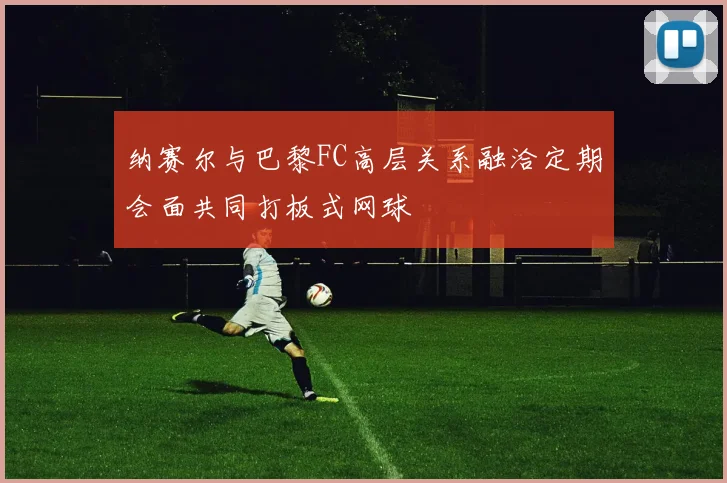纳赛尔与巴黎FC高层关系融洽定期会面共同打板式网球