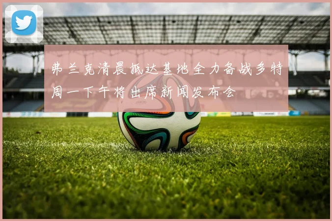弗兰克清晨抵达基地全力备战多特周一下午将出席新闻发布会
