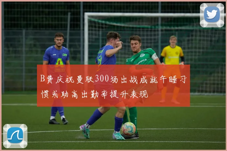 B费庆祝曼联300场出战成就午睡习惯或助高出勤率提升表现