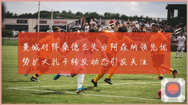 曼城对阵桑德兰失分阿森纳领先优势扩大扎卡转发动态引发关注