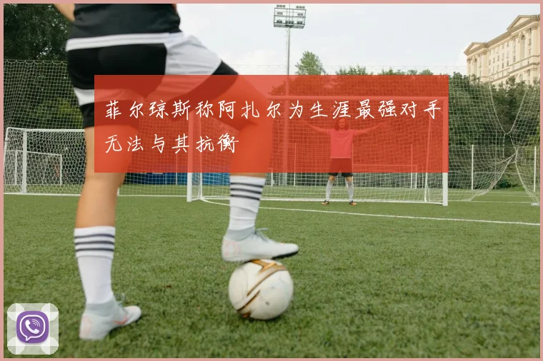 菲尔琼斯称阿扎尔为生涯最强对手无法与其抗衡