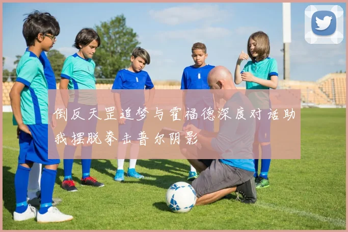 倒反天罡追梦与霍福德深度对话助我摆脱拳击普尔阴影