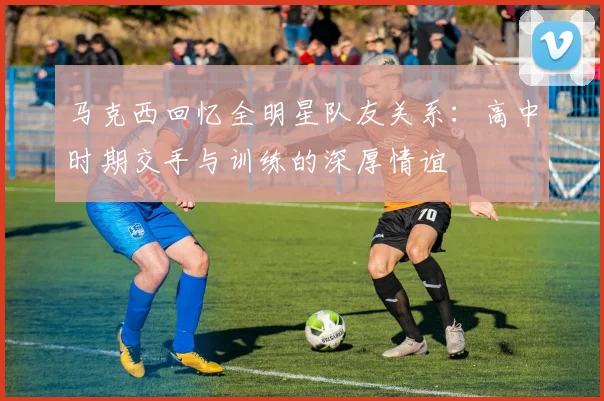马克西回忆全明星队友关系：高中时期交手与训练的深厚情谊