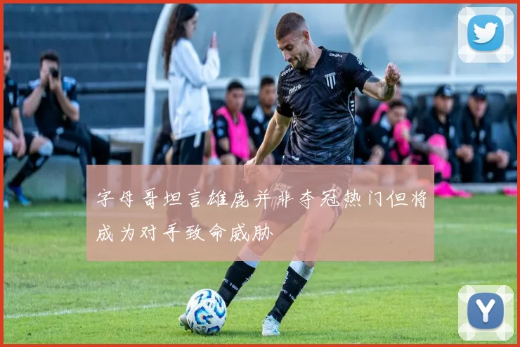 字母哥坦言雄鹿并非夺冠热门但将成为对手致命威胁