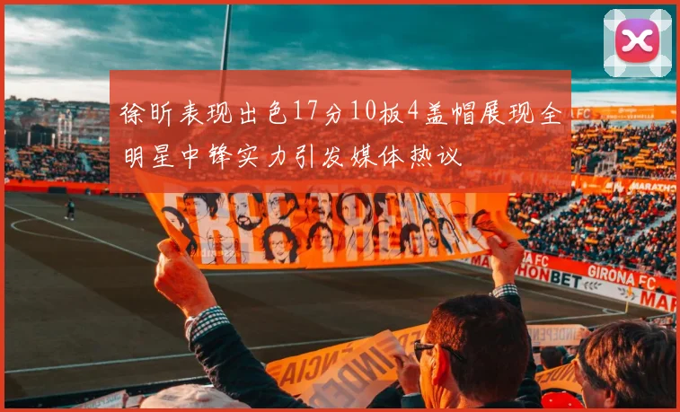 徐昕表现出色17分10板4盖帽展现全明星中锋实力引发媒体热议