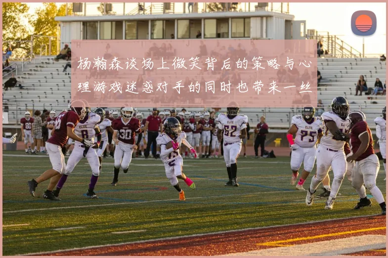 杨瀚森谈场上微笑背后的策略与心理游戏迷惑对手的同时也带来一丝嘲讽