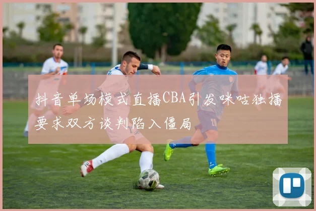抖音单场模式直播CBA引发咪咕独播要求双方谈判陷入僵局