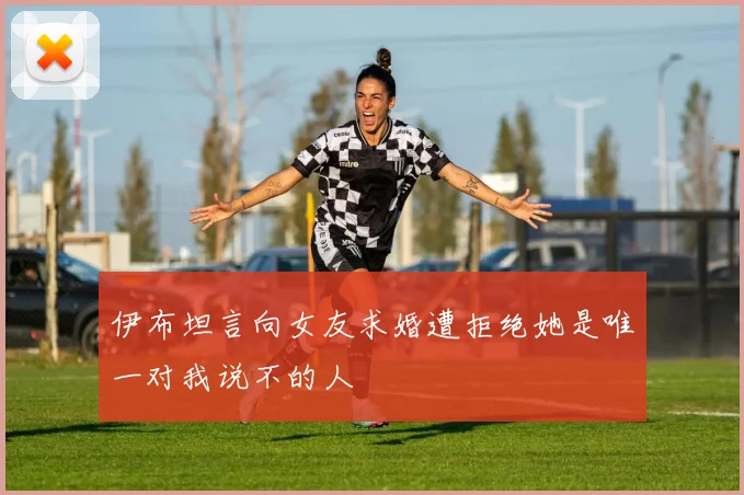 伊布坦言向女友求婚遭拒绝她是唯一对我说不的人