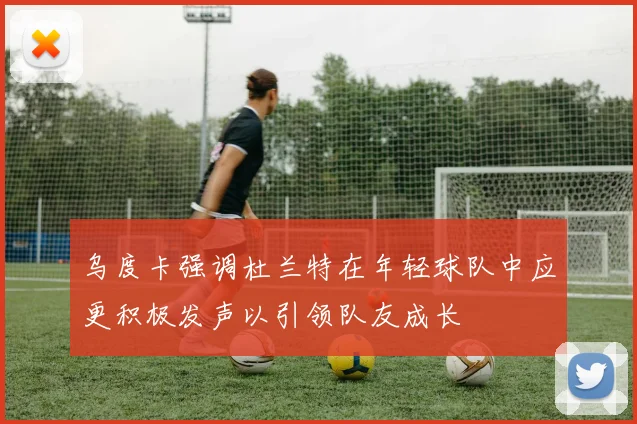 乌度卡强调杜兰特在年轻球队中应更积极发声以引领队友成长