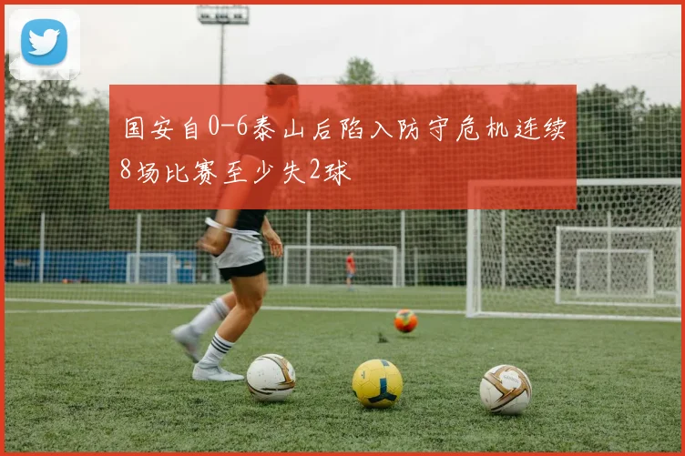 国安自0-6泰山后陷入防守危机连续8场比赛至少失2球