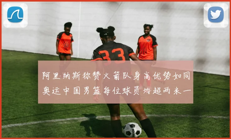 阿里纳斯称赞火箭队身高优势如同奥运中国男篮每位球员均超两米一