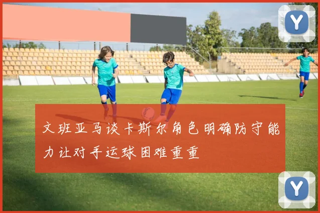文班亚马谈卡斯尔角色明确防守能力让对手运球困难重重