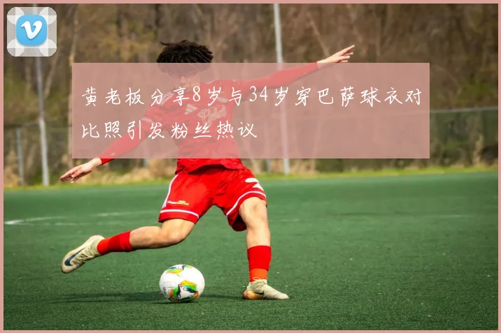 黄老板分享8岁与34岁穿巴萨球衣对比照引发粉丝热议