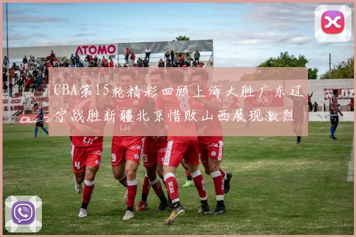 CBA第15轮精彩回顾上海大胜广东辽宁战胜新疆北京惜败山西展现激烈竞争