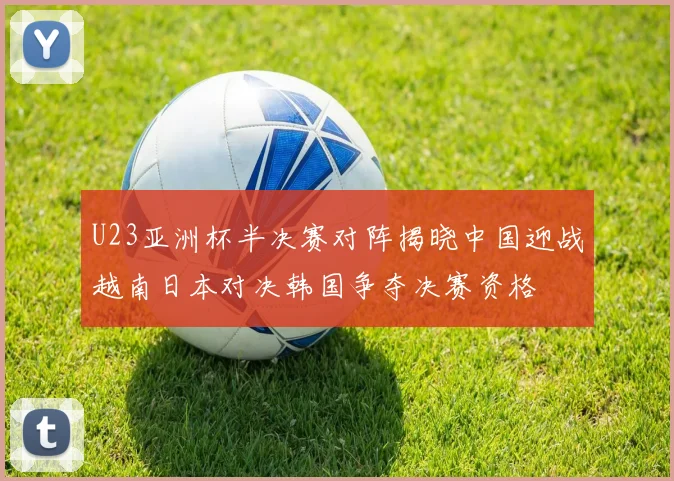 U23亚洲杯半决赛对阵揭晓中国迎战越南日本对决韩国争夺决赛资格