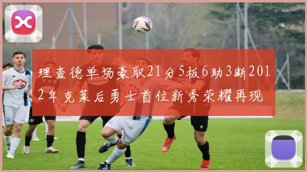 理查德单场豪取21分5板6助3断2012年克莱后勇士首位新秀荣耀再现