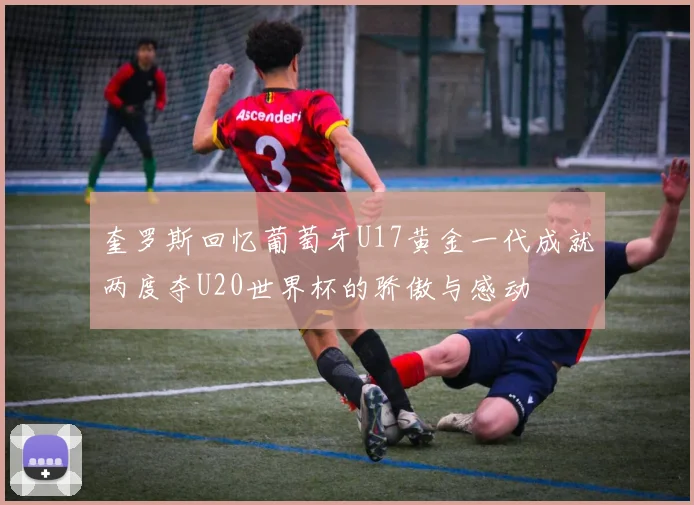 奎罗斯回忆葡萄牙U17黄金一代成就两度夺U20世界杯的骄傲与感动