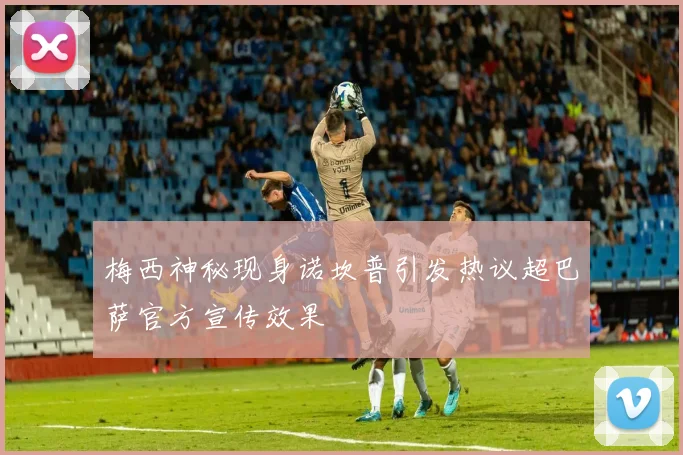 梅西神秘现身诺坎普引发热议超巴萨官方宣传效果