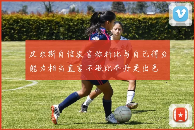 皮尔斯自信发言称科比与自己得分能力相当直言不逊比乔丹更出色