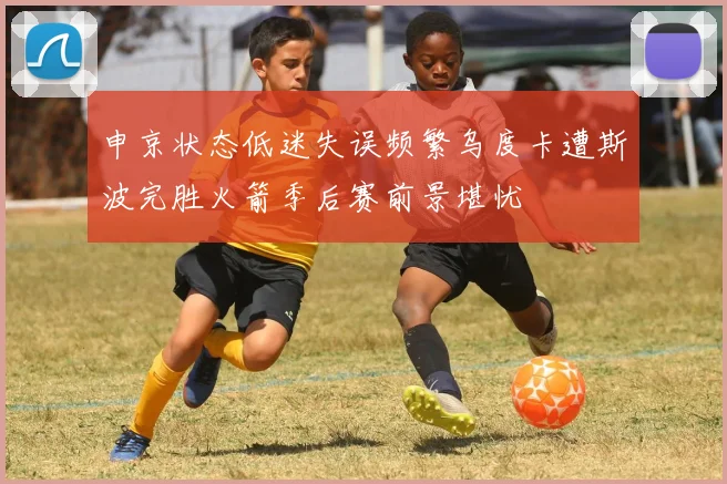 申京状态低迷失误频繁乌度卡遭斯波完胜火箭季后赛前景堪忧