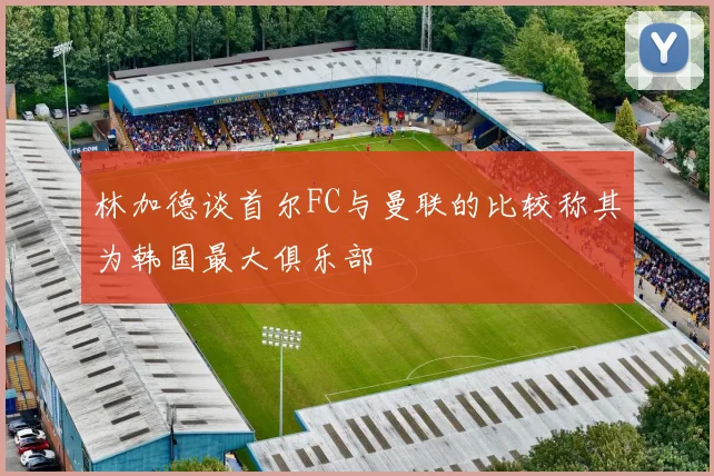 林加德谈首尔FC与曼联的比较称其为韩国最大俱乐部