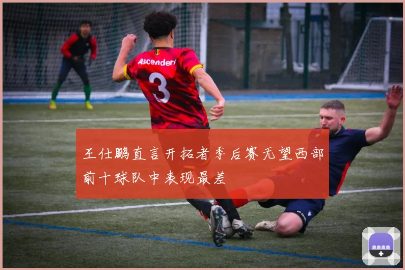 王仕鹏直言开拓者季后赛无望西部前十球队中表现最差