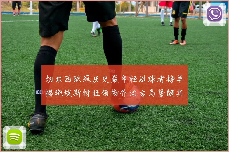 切尔西欧冠历史最年轻进球者榜单揭晓埃斯特旺领衔乔治吉乌紧随其后